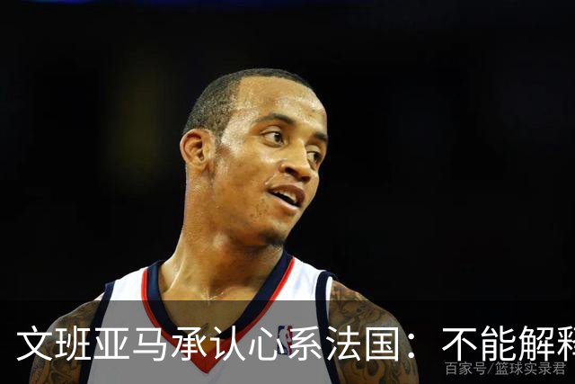 文班亚马承认心系法国：不能解释我的糟糕表现